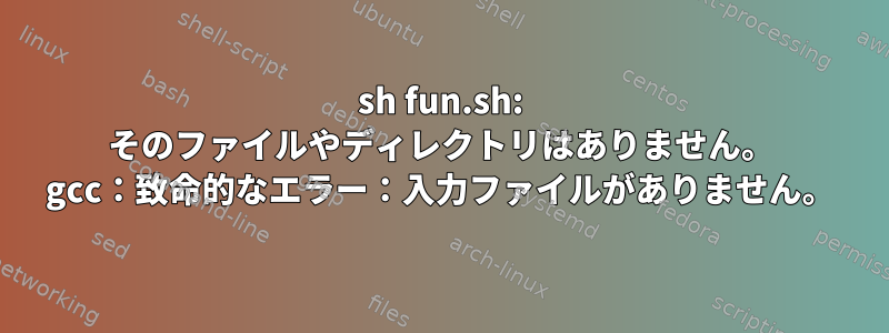 sh fun.sh: そのファイルやディレクトリはありません。 gcc：致命的なエラー：入力ファイルがありません。