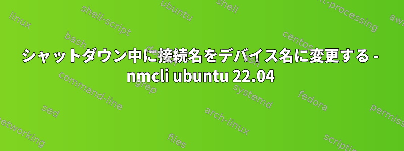 シャットダウン中に接続名をデバイス名に変更する - nmcli ubuntu 22.04