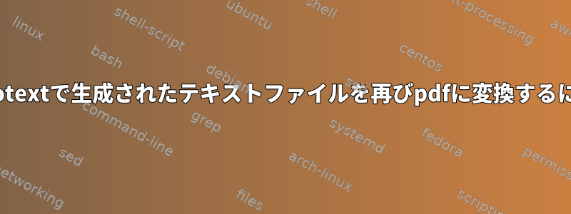 pdftotextで生成されたテキストファイルを再びpdfに変換するには？