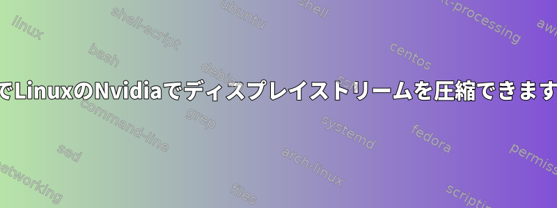 これでLinuxのNvidiaでディスプレイストリームを圧縮できますか？