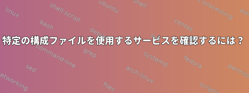 特定の構成ファイルを使用するサービスを確認するには？