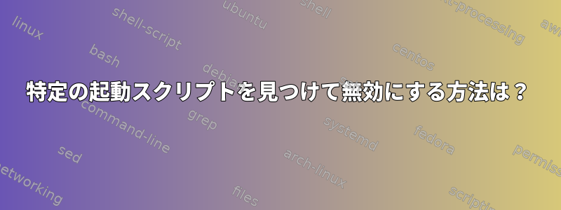 特定の起動スクリプトを見つけて無効にする方法は？