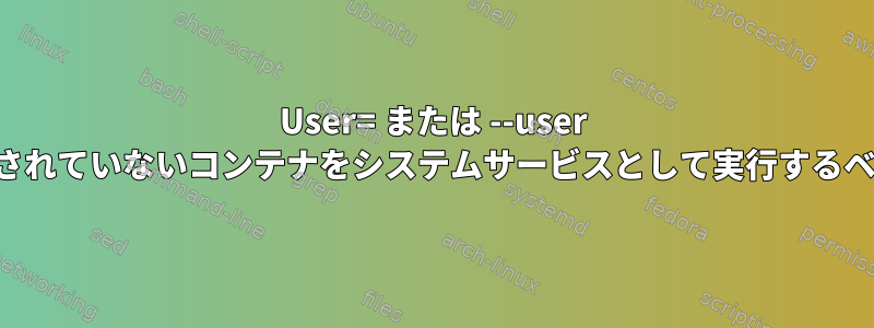 User= または --user を使用してルート化されていないコンテナをシステムサービスとして実行するベストプラクティス？