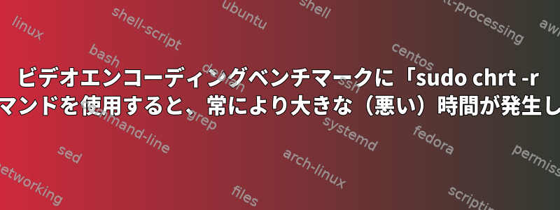 ビデオエンコーディングベンチマークに「sudo chrt -r 99」コマンドを使用すると、常により大きな（悪い）時間が発生します。