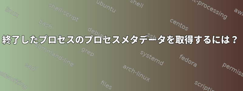 終了したプロセスのプロセスメタデータを取得するには？