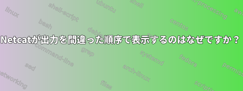 Netcatが出力を間違った順序で表示するのはなぜですか？