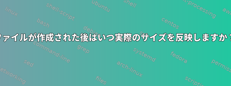 ファイルが作成された後はいつ実際のサイズを反映しますか？