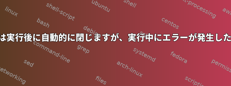 ターミナルエミュレータは実行後に自動的に閉じますが、実行中にエラーが発生した場合は開いたままです。