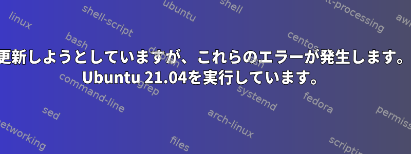 更新しようとしていますが、これらのエラーが発生します。 Ubuntu 21.04を実行しています。