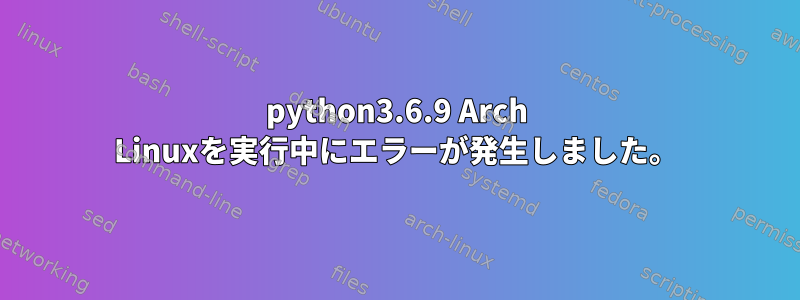 python3.6.9 Arch Linuxを実行中にエラーが発生しました。