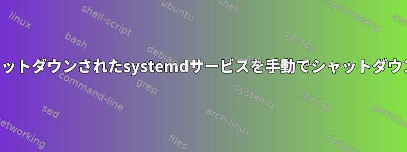 完全にシャットダウンされたsystemdサービスを手動でシャットダウンします。