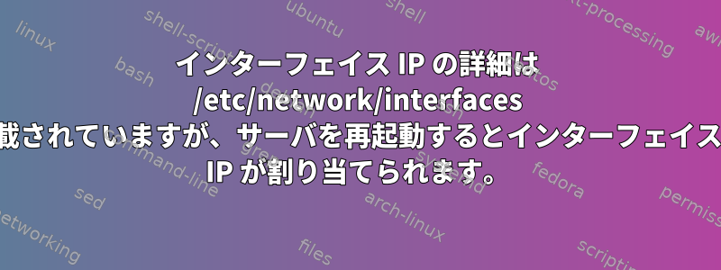 インターフェイス IP の詳細は /etc/network/interfaces ファイルに記載されていますが、サーバを再起動するとインターフェイスにランダムな IP が割り当てられます。