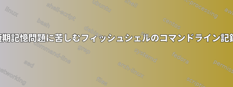 短期記憶問題に苦しむフィッシュシェルのコマンドライン記録