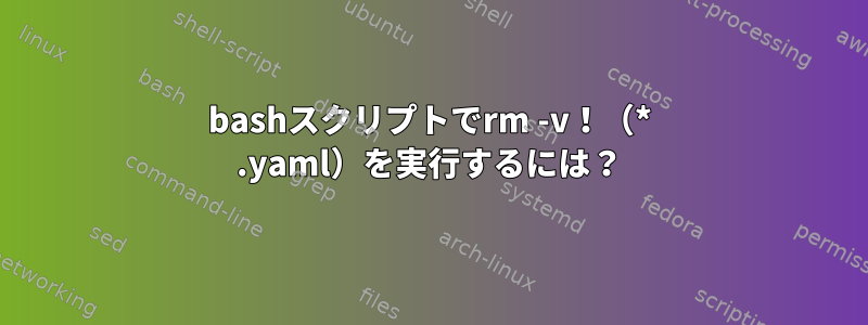 bashスクリプトでrm -v！（* .yaml）を実行するには？