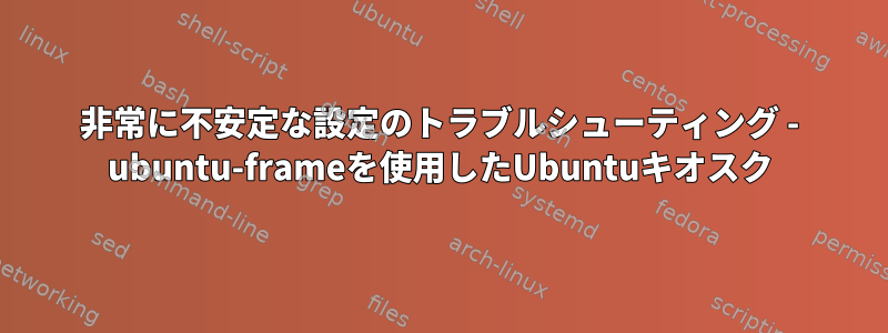 非常に不安定な設定のトラブルシューティング - ubuntu-frameを使用したUbuntuキオスク