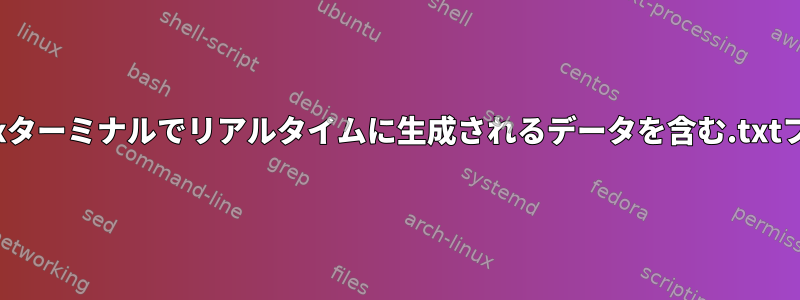 プログラムの実行中にLinuxターミナルでリアルタイムに生成されるデータを含む.txtファイルを作成する方法は？