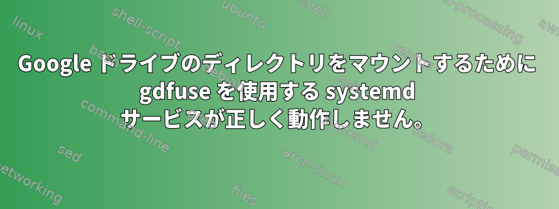 Google ドライブのディレクトリをマウントするために gdfuse を使用する systemd サービスが正しく動作しません。