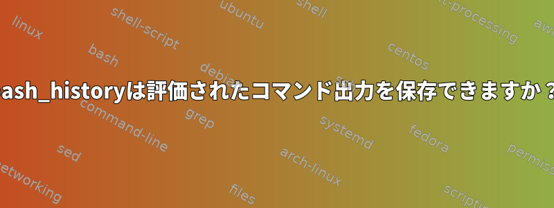 bash_historyは評価されたコマンド出力を保存できますか？