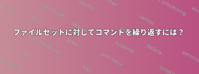 ファイルセットに対してコマンドを繰り返すには？