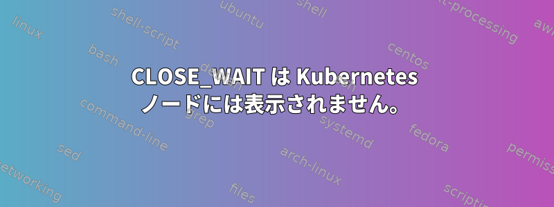 CLOSE_WAIT は Kubernetes ノードには表示されません。