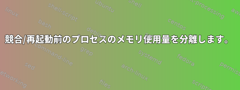 競合/再起動前のプロセスのメモリ使用量を分離します。