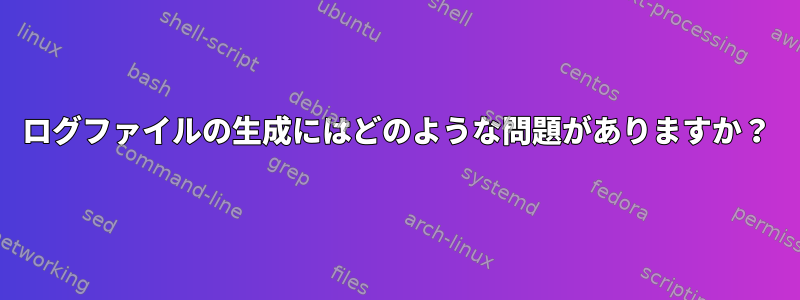 ログファイルの生成にはどのような問題がありますか？