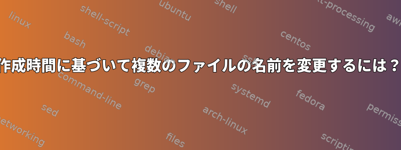 作成時間に基づいて複数のファイルの名前を変更するには？