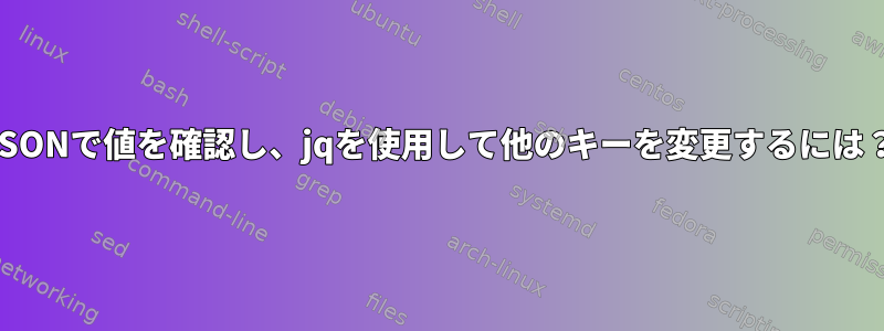 JSONで値を確認し、jqを使用して他のキーを変更するには？