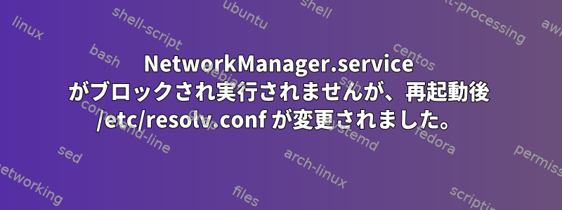 NetworkManager.service がブロックされ実行されませんが、再起動後 /etc/resolv.conf が変更されました。