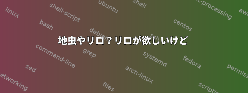 地虫やリロ？リロが欲しいけど