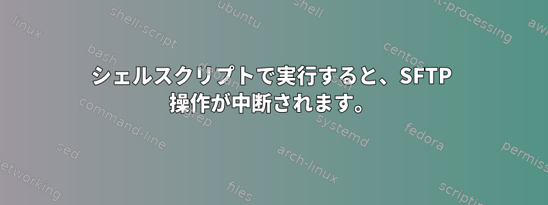 シェルスクリプトで実行すると、SFTP 操作が中断されます。