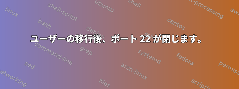 ユーザーの移行後、ポート 22 が閉じます。