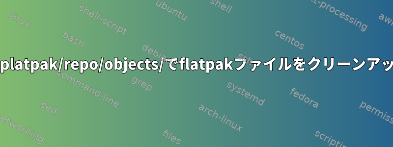 ~/.local/share/platpak/repo/objects/でflatpakファイルをクリーンアップする方法は？