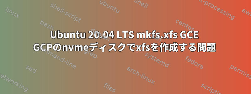 Ubuntu 20.04 LTS mkfs.xfs GCE GCPのnvmeディスクでxfsを作成する問題