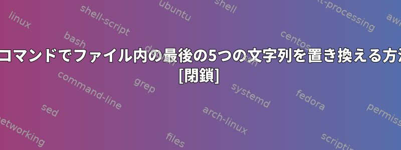 Linuxコマンドでファイル内の最後の5つの文字列を置き換える方法は？ [閉鎖]