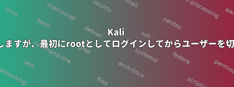 Kali Linuxはログイン後に停止しますが、最初にrootとしてログインしてからユーザーを切り替えると停止しません。