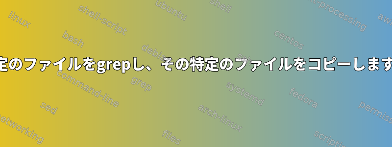 特定のファイルをgrepし、その特定のファイルをコピーします。