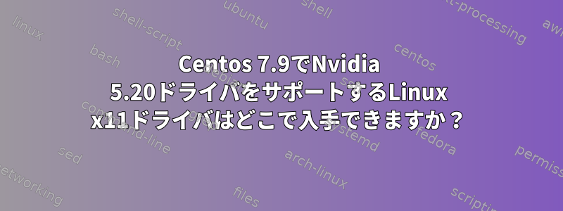 Centos 7.9でNvidia 5.20ドライバをサポートするLinux x11ドライバはどこで入手できますか？