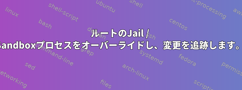 ルートのJail / Sandboxプロセスをオーバーライドし、変更を追跡します。