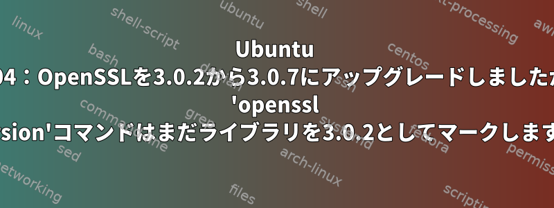 Ubuntu 22,04：OpenSSLを3.0.2から3.0.7にアップグレードしましたが、 'openssl version'コマンドはまだライブラリを3.0.2としてマークします。