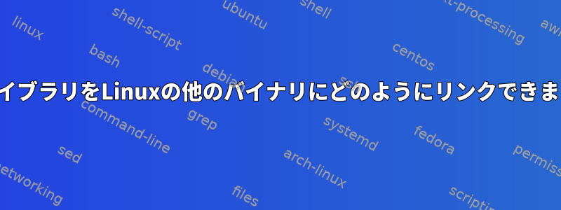 私のライブラリをLinuxの他のバイナリにどのようにリンクできますか？