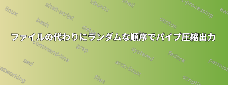 ファイルの代わりにランダムな順序でパイプ圧縮出力