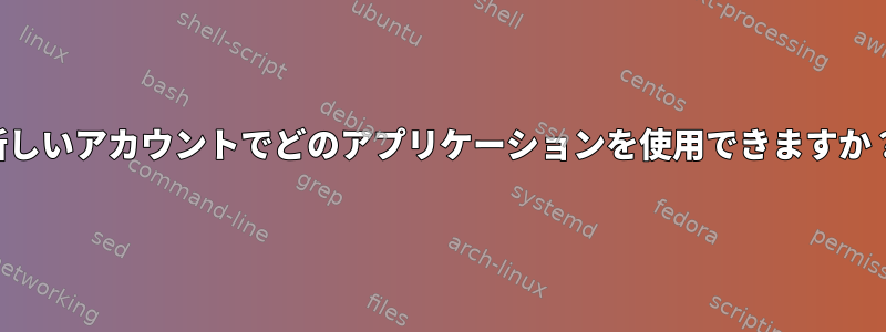 新しいアカウントでどのアプリケーションを使用できますか？