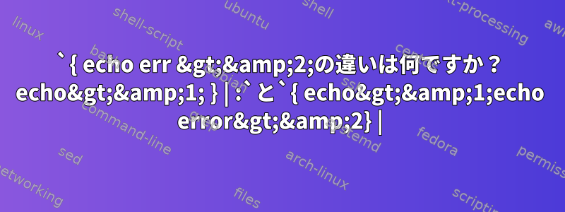 `{ echo err &gt;&amp;2;の違いは何ですか？ echo&gt;&amp;1; } | :`と`{ echo&gt;&amp;1;echo error&gt;&amp;2} |