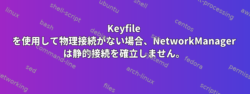 Keyfile を使用して物理接続がない場合、NetworkManager は静的接続を確立しません。