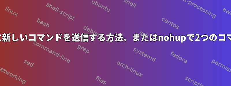 すでに実行されているnohupプロセスに新しいコマンドを送信する方法、またはnohupで2つのコマンドを一緒に/同時に実行する方法は？