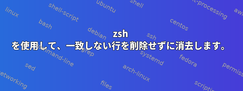 zsh を使用して、一致しない行を削除せずに消去します。