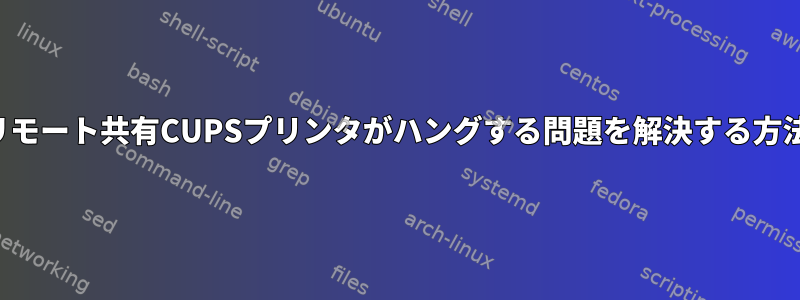 リモート共有CUPSプリンタがハングする問題を解決する方法