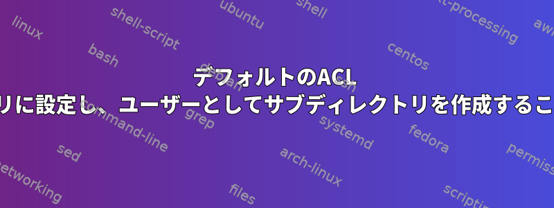 デフォルトのACL rwxをディレクトリに設定し、ユーザーとしてサブディレクトリを作成することはできません。