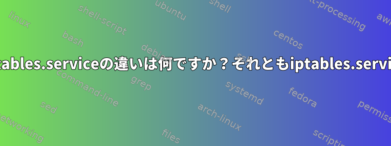 iptablesコマンドとiptables.serviceの違いは何ですか？それともiptables.serviceの意味は何ですか？